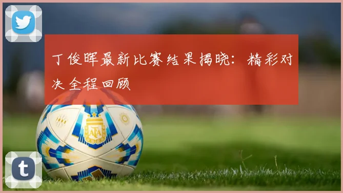 丁俊晖最新比赛结果揭晓：精彩对决全程回顾
