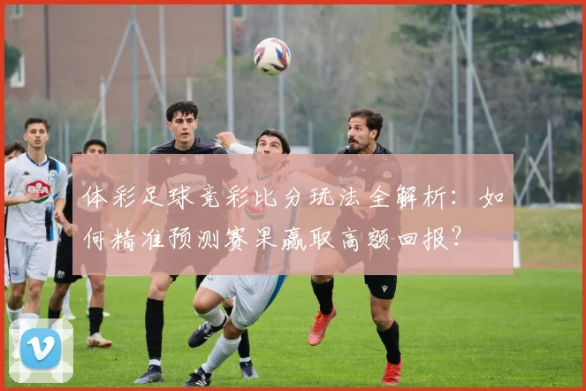 体彩足球竞彩比分玩法全解析：如何精准预测赛果赢取高额回报？