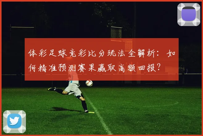 体彩足球竞彩比分玩法全解析:如何精准预测赛果赢取高额回报?