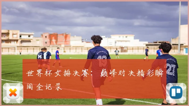 世界杯女排决赛：巅峰对决精彩瞬间全记录