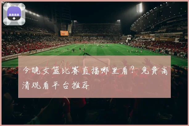 今晚女篮比赛直播哪里看？免费高清观看平台推荐