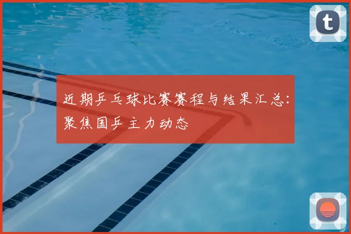 近期乒乓球比赛赛程与结果汇总：聚焦国乒主力动态