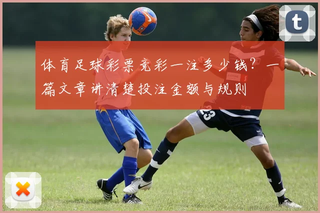 体育足球彩票竞彩一注多少钱？一篇文章讲清楚投注金额与规则